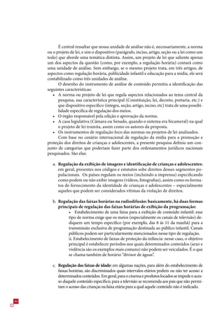 É central ressaltar que nossa unidade de análise não é, necessariamente, a norma
     ou o projeto de lei, e sim o dispositivo (parágrafo, inciso, artigo, seção ou a lei como um
     todo) que aborde uma temática distinta. Assim, um projeto de lei que saliente apenas
     um dos aspectos da questão (como, por exemplo, a regulação horária) contará como
     uma unidade de análise. Sem embargo, se o mesmo projeto trata, em três artigos, de
     aspectos como regulação horária, publicidade infantil e educação para a mídia, ele será
     contabilizado como três unidades de análise.
           O desenho do instrumento de análise de conteúdo permitiu a identificação das
     seguintes características:
        • A norma ou projeto de lei que regula aspectos relacionados ao tema central da
           pesquisa, sua característica principal (Constituição, lei, decreto, portaria, etc.) e
           que dispositivo específico (íntegra, seção, artigo, inciso, etc) trata de uma possibi-
           lidade específica de regulação dos meios.
        • O órgão responsável pela edição e aprovação da norma.
        • A casa legislativa (Câmara ou Senado, quando o sistema era bicameral) na qual
           o projeto de lei tramita, assim como os autores da proposta.
        • Os instrumentos de regulação foco das normas ou projetos de lei analisados.
           Com base no cenário internacional de regulação da mídia para a promoção e
     proteção dos direitos de crianças e adolescentes, a presente pesquisa definiu um con-
     junto de categorias que poderiam fazer parte dos ordenamentos jurídicos nacionais
     pesquisados. São elas:

        a. Regulação da exibição de imagens e identificação de crianças e adolescentes:
           em geral, presentes nos códigos e estatutos sobe direitos desses segmentos po-
           pulacionais. Os países regulam os meios (incluindo a imprensa) especificando
           como podem ou não exibir imagens (vídeos, fotografias), assim como os forma-
           tos de fornecimento da identidade de crianças e adolescentes – especialmente
           aqueles que podem ser considerados vítimas da violação de direitos.

        b. Regulação das faixas horárias na radiodifusão: basicamente, há duas formas
           principais de regulação das faixas horárias de exibição da programação:
                • Estabelecimento de uma faixa para a exibição de conteúdo infantil: esse
                tipo de norma exige que os meios (especialmente os canais de televisão) de-
                diquem um tempo específico (por exemplo, das 8 às 11 da manhã) para a
                transmissão exclusiva de programação destinada ao público infantil. Canais
                públicos podem ser particularmente mencionados nesse tipo de regulação.
                ii. Estabelecimento de faixas de proteção da infância: nesse caso, o objetivo
                principal é estabelecer períodos nos quais determinados conteúdos (sexo e
                violência são os exemplos mais comuns) não podem ser veiculados. É o que
                se chama também de horário “divisor de águas”.

        c. Regulação das faixas de idade: em algumas nações, para além do estabelecimento de
           faixas horárias, são discriminados quais intervalos etários podem ou não ter acesso a
           determinados conteúdos. Em geral, para o cinema e produtos locados se impede o aces-
           so daquele conteúdo específico; para a televisão se recomenda aos pais que não permi-
           tam o acesso das crianças na faixa etária para a qual aquele conteúdo não é indicado.


44
 