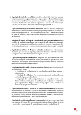 d. Regulação de símbolos de exibição: em vários países existem normas que esta-
   belecem que conteúdos potencialmente perigosos para o desenvolvimento inte-
   gral de crianças e adolescentes (como sexo, violência, drogas, linguagem adulta)
   devem ser identificados com símbolos específicos, a fim de que as famílias rapi-
   damente possam entender o que encontrarão no programa X ou Y.

e. Regulação da menção a conteúdos específicos: já outros modelos exigem que
   esses mesmos conteúdos potencialmente perigosos sejam identificados antes do
   começo do programa X ou Y. Por exemplo, pode-se fazer a demanda que antes
   do início de um filme com cenas de violência haja um sinal sonoro que explicite
   tal elemento.

f. Regulação de tempo mínimo de transmissão de conteúdos específicos: alguns
   modelos de regulação estabelecem que os canais de televisão devem transmitir
   uma cota de programação considerada especialmente relevante para o desenvolvi-
   mento integral de crianças e adolescentes (programação educativa, por exemplo).

g. Regulação da exibição de desenhos animados nacionais: há países que de-
   terminam que uma porcentagem específica dos desenhos animados transmi-
   tidos pelos canais de televisão seja de origem nacional.

h. Regulação da programação regional: em países nos quais se mesclam cultu-
   ras/etnias/subregiões muito distintas, há leis que demandam que os canais trans-
   mitam uma percentagem específica de sua programação diária com conteúdos
   especialmente dirigidos a esses públicos.

i. Regulação da publicidade e do merchandising: há três modelos principais de
   regulação desses temas:
         • Proibição da publicidade e/ou merchandising dirigido a crianças e
         adolescentes.
         • Proibição da publicidade e/ou merchandising somente nas faixas horárias
         destinadas à programação infantil.
         • Regulação dos conteúdos publicitários: ou seja, não se proíbe a exi-
         bição total ou parcial, mas se estabelece um conjunto de parâmetros
         para a publicidade dirigida para a criança e para aquela veiculada no
         horário da programação infantil.

j. Regulação que estimula a produção de conteúdos de qualidade: há modelos
   de regulação que estabelecem a criação de prêmios para a produção de conteúdos
   de qualidade voltados ao público infanto-juvenil e, em situações mais complexas,
   até mesmo de fundos públicos específicos para a valorização de conteúdos espe-
   cialmente recomendáveis para crianças e adolescentes.

l. Regulação de políticas de educação para os meios: há registros na experiência
   internacional de leis que determinam a existência de políticas públicas de oferta
   – nas escolas – de programas de educação para os meios (media literacy).


                                                                                       4
 
