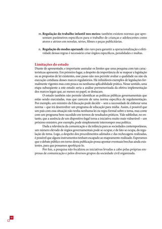 m. Regulação do trabalho infantil nos meios: também existem normas que apre-
           sentam parâmetros específicos para o trabalho de crianças e adolescentes como
           atores e atrizes em novelas, séries, filmes e peças publicitárias.

        n. Regulação do modus operandi: não raro para garantir a operacionalização e efeti-
           vidade dessas regras é necessário criar órgãos específicos, penalidades e multas.


     Limitações do estudo
     Diante do apresentado, e importante assinalar os limites que uma pesquisa com tais carac-
     terísticas apresenta. Em primeiro lugar, a despeito da importância de se mapear a legislação
     ou as propostas de lei existentes, esse passo não nos permite avaliar a qualidade ou não da
     execução cotidiana desses marcos regulatórios. Há infindáveis exemplos de legislações for-
     malmente vigentes mas com pouca ou nenhuma aplicabilidade prática. Nesse sentido, uma
     etapa subseqüente a este estudo seria a análise pormenorizada da efetiva implementação
     dos marcos legais que, ao menos no papel, se destacam.
            O estudo também não permite identificar as políticas públicas governamentais que
     estão sendo executadas, mas que carecem de uma norma específica de regulamentação.
     Por exemplo, um ministro da Educação pode decidir – sem a necessidade de elaborar uma
     norma – que irá desenvolver um programa de educação para mídia. Assim, é possível que
     um país com essa situação não tenha nenhuma lei ou regra formal sobre o tema, mas conte
     com um programa bem sucedido em termos de resultados práticos. Vale sublinhar, no en-
     tanto, que a ausência de um dispositivo legal torna a iniciativa muito mais vulnerável – um
     próximo ministro, por exemplo, pode simplesmente interromper essa política.
            Dada a relevância da comunicação e da infância para as sociedades contemporâneas,
     um número elevado de órgãos governamentais pode se ocupar, e de fato se ocupa, da regu-
     lação do tema. Logo, a despeito dos procedimentos adotados e das rechecagens realizadas,
     é possível que alguns instrumentos tenham escapado ao mapeamento realizado. Esperamos
     que o debate público em torno desta publicação possa apontar eventuais brechas ainda exis-
     tentes, para que possamos aperfeiçoá-lo.
            Por fim, a pesquisa não focalizou as iniciativas levadas a cabo pelas próprias em-
     presas de comunicação e pelos diversos grupos da sociedade civil organizada.




4
 