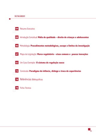 SUMÁRIO




04 Resumo Executivo


08 Introdução Conceitual: Mídia de qualidade - direito de crianças e adolescentes


40 Metodologia: Procedimentos metodológicos, escopo e limites da investigação


47 Mapa da Legislação: Marco regulatório - eixos comuns e poucas inovações


63 Um Caso Exemplar: O sistema de regulação sueco


74 Conclusão: Paradigma da infância, diálogo e troca de experiências


76   Referências Bibliográficas

79 Ficha Técnica




                                                                                    
 