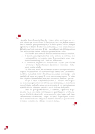 A análise do arcabouço jurídico dos 14 países latino-americanos nos per-
     mite afirmar que estamos diante de Estados que, sem exceção, buscam esta-
     belecer diretrizes gerais para a regulação da mídia quando o foco é proteger
     e promover os direitos de crianças e adolescentes. Ao todo foram estudados
     219 diplomas legais e projetos de lei – material que trazia 48 dispositivos
     (leis, seções, artigos, incisos, parágrafos, projetos) sobre o tema.
             Dois aspectos mais amplos se destacam na análise desses documentos:
         • A maioria das proposições tem como enfoque a contenção dos
             eventuais efeitos nocivos dos meios de comunicação sobre o de-
             senvolvimento integral de crianças e adolescentes.
         • O estímulo à programação de qualidade – aquela que valoriza
             e promove os direitos humanos de meninos e meninas – é alta-
             mente negligenciado.
             Um olhar mais atento nos revela ainda uma enorme disparidade entre
     os países no que se refere aos dispositivos legais sobre o tema. Quantitativa-
     mente, há nações (tais como o Brasil) que se destacam nesse campo – seja
     na edição de leis ou na proposta de novos marcos para o assunto. Por outro
     lado, há países (como a Bolívia) que praticamente não abordam a questão.
             No que se refere ao aspecto qualitativo, o Chile está entre as pou-
     cas nações que apresentam um sistema coeso de regulação. A maioria dos
     outros Estados analisados ainda carece, portanto, de normatizações mais
     específicas sobre o assunto, como é o caso da Bolívia e do Equador.
              Mais do que apontar lacunas, no entanto, o presente mape-
     amento busca salientar possibilidades de qualificação e aperfeiçoa-
     mento. O objetivo é entender como essas diretrizes legais poderiam,
     cada vez mais efetivamente, cumprir seu papel de proteger e promo-
     ver o desenvolvimento integral de meninos e meninas quando os ve-
     ículos de comunicação estão no centro do debate.




48
 