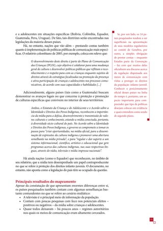 e a adolescentes em situações específicas (Bolívia, Colômbia, Equador,                  Se, por um lado, os 14 pa-
Guatemala, Peru, Uruguai). De fato, tais diretrizes serão encontradas nas            íses pesquisados tendem a ser
legislações da maioria desses países.                                                superficiais na apresentação
       Há, no entanto, nações que vão além – prestando contas também                 de seus modelos regulatórios
quanto à implementação de políticas públicas de comunicação mais especí-             ao comitê de Genebra, por
ficas. O relatório colombiano de 200, por exemplo, coloca em relevo que:            outro, a simples obrigação
                                                                                     de prestar contas – enquanto
            O desenvolvimento deste direito é parte do Plano de Comunicação          Estados parte da Convenção
            das Crianças (PCiN), cujo objetivo é colaborar para uma mudança          – faz com que muitos deles
            geral de cultura e desenvolver políticas públicas que reflitam o reco-   oficializem seu discurso acerca
            nhecimento e o respeito para com as crianças enquanto sujeitos de        da regulação dispensada aos
            direitos através de estratégias focalizadas na promoção da presença      meios de comunicação com
            e ativa participação de crianças e adolescentes nos processos comu-      vistas a proteger os direitos
            nicativos, de acordo com suas capacidades e habilidades [...]            da população infanto-juvenil.
                                                                                     Conhecer o posicionamento
      Adicionalmente, alguns países (tais como a Guatemala) buscam                   oficial desses países na linha
demonstrar os avanços legais no que concerne à proteção e promoção                   do tempo é, portanto, um as-
de culturas específicas que convivem no interior de seus territórios:                pecto importante para com-
                                                                                     preender que tipo de políticas
            Ambos, o Estatuto da Criança e do Adolescente e o Acordo sobre a         desejam colocar em evidência
            Identidade e Direitos dos Povos Indígenas, reconhecem a importân-        e quais entendem como sendo
            cia da mídia para a defesa, desenvolvimento e transmissão de valo-       de segundo plano.
            res culturais e conhecimento, estando a mídia conectada, portanto,
            à diversidade sócio-cultural do país. No Acordo sobre a Identidade
            e Direitos dos Povos Indígenas, o governo se compromete a tomar os
            passos para “criar oportunidades, na mídia oficial, para a dissemi-
            nação de expressões da cultura indígena e promover uma abertura
            semelhante na mídia privada”, e para “regular e dar suporte a um
            sistema informacional, científico, artístico e educacional que gere
            programas acerca das culturas indígenas, nas suas respectivas lín-
            guas, através do rádio, televisão e mídia impressa nacionais”.

      Há ainda nações (como o Equador) que reconhecem, no âmbito de
seu relatório, que a mídia tem desempenhado um papel contraproducente
no que se refere à proteção dos direitos infanto-juvenis. O documento, no
entanto, não aponta como a legislação do país têm se ocupado da questão.


Principais resultados do mapeamento
Apesar da constatação de que apresentam enormes diferenças entre si,
os países pesquisados também contam com algumas semelhanças bas-
tante contundentes no que se refere ao cenário midiático:
   • A televisão é o principal meio de informação da população.
   • Contam com poucas pesquisas com foco nos potenciais efeitos –
      positivos ou negativos – da mídia sobre crianças e adolescentes.
   • Quase todos deixaram – há poucos anos – regimes autoritários
      nos quais os meios de comunicação eram altamente cerceados.
                                                                                                                       1
 