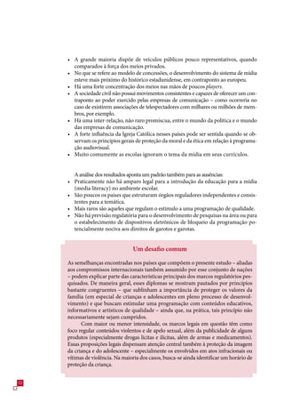 • A grande maioria dispõe de veículos públicos pouco representativos, quando
       comparados à força dos meios privados.
     • No que se refere ao modelo de concessões, o desenvolvimento do sistema de mídia
       esteve mais próximo do histórico estadunidense, em contraponto ao europeu.
     • Há uma forte concentração dos meios nas mãos de poucos players.
     • A sociedade civil não possui movimentos consistentes e capazes de oferecer um con-
       traponto ao poder exercido pelas empresas de comunicação – como ocorreria no
       caso de existirem associações de telespectadores com milhares ou milhões de mem-
       bros, por exemplo.
     • Há uma inter-relação, não raro promíscua, entre o mundo da política e o mundo
       das empresas de comunicação.
     • A forte influência da Igreja Católica nesses países pode ser sentida quando se ob-
       servam os princípios gerais de proteção da moral e da ética em relação à programa-
       ção audiovisual.
     • Muito comumente as escolas ignoram o tema da mídia em seus currículos.


       A análise dos resultados aponta um padrão também para as ausências:
     • Praticamente não há amparo legal para a introdução da educação para a mídia
       (media literacy) no ambiente escolar.
     • São poucos os países que estruturam órgãos reguladores independentes e consis-
       tentes para a temática.
     • Mais raros são aqueles que regulam o estímulo a uma programação de qualidade.
     • Não há previsão regulatória para o desenvolvimento de pesquisas na área ou para
       o estabelecimento de dispositivos eletrônicos de bloqueio da programação po-
       tencialmente nociva aos direitos de garotos e garotas.


                                  Um desafio comum

     As semelhanças encontradas nos países que compõem o presente estudo – aliadas
     aos compromissos internacionais também assumido por esse conjunto de nações
     – podem explicar parte das características principais dos marcos regulatórios pes-
     quisados. De maneira geral, esses diplomas se mostram pautados por princípios
     bastante congruentes – que sublinham a importância de proteger os valores da
     família (em especial de crianças e adolescentes em pleno processo de desenvol-
     vimento) e que buscam estimular uma programação com conteúdos educativos,
     informativos e artísticos de qualidade – ainda que, na prática, tais princípio não
     necessariamente sejam cumpridos.
           Com maior ou menor intensidade, os marcos legais em questão têm como
     foco regular conteúdos violentos e de apelo sexual, além da publicidade de alguns
     produtos (especialmente drogas lícitas e ilícitas, além de armas e medicamentos).
     Essas proposições legais dispensam atenção central também à proteção da imagem
     da criança e do adolescente – especialmente os envolvidos em atos infracionais ou
     vítimas de violência. Na maioria dos casos, busca-se ainda identificar um horário de
     proteção da criança.


2
 