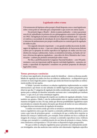 Legislando sobre o tema

        O levantamento de hipóteses sobre porquê o Brasil desponta como o mais legisferante
        sobre o tema pode ser relevante para compreender o que ocorre em outras nações.
               Em primeiro lugar, o Brasil é – dentre os países analisados – o único que possui
        uma lei de radiodifusão já próxima de seu qüinquagésimo aniversário (foi aprovada
        em 192). Tal legislação encontra-se defasada em relação à realidade atual – o que não
        só reafirma a necessidade de introdução de novos dispositivos legais, como desperta
        o interesse de parlamentares por propor modificações no contexto geral da regulação
        de mídia no país.
               Um segundo elemento importante – e em grande medida decorrente da defa-
        sagem da legislação na área – é que um volume significativo de burocracias federais
        acabou por se apropriar de nichos específicos da regulação da mídia com foco nos
        direitos de crianças e adolescentes. Assim, os ministérios da Justiça, da Saúde, da Cul-
        tura e diversas das agências reguladoras – para além do óbvio Ministério das Comu-
        nicações – acabam por produzir normatização sobre o tema.
               Por fim, o perfil bicameral do Congresso Nacional brasileiro – com 94 parla-
        mentares e com um importante staff de suporte à atividade legislativa – aumenta, em
        muito, a capacidade de deputados e senadores em produzir propostas de alteração
        legal sobre o tema.


     Temas: presenças e ausências
     O esforço mais significativo do presente estudo foi identificar – dentre as diversas possibi-
     lidades de regulação da mídia com foco na infância e adolescência – os dispositivos que já
     constam no marco legal dos países e aqueles que ainda não foram incorporados ao ordena-
     mento jurídico de tais nações.
            A Tabela  permite reconhecer as soluções regulatórias implementadas no cenário
     internacional e que foram ou não adotadas no âmbito legal dos países pesquisados. Vale
     observar que das 1 categorias de regulação da mídia consideradas, somente a exigência de
     quotas para a exibição de desenhos animados nacionais não é contemplada por nenhum
     marco – o que, em si, já é uma constatação negativa.
            Outro aspecto em destaque diz respeito aos modelos de regulação adotados. Como
     também nos aponta a Tabela , não há uniformidade entre as nações quanto às distintas
     maneiras de legislar na área. Ou seja, ainda que diversas possibilidades regulatórias sejam
     encontradas no conjunto dos países, há nações que deixam de incluir em seus ordenamen-
     tos legais diversos instrumentos de regulação da temática.
            A análise nos mostra ainda que entre as temáticas centralmente abordadas pelos
     marcos regulatórios está a que diz respeito a conteúdos publicitários específicos, assim
     como a que trata de princípios gerais – a orientação de que a mídia deve respeitar os
     direitos de crianças e adolescentes, por exemplo. Estão também em foco a exibição de
     imagens de crianças e adolescentes, a menção a conteúdos específicos (sexo, violência
     e drogas, por exemplo) e o estabelecimento de um faixa de proteção à criança. Juntos,
     esses elementos correspondem a 2% de todos os dispositivos legais pesquisados.
            No que se refere às soluções regulatórias pouco presentes nos ordenamentos jurídi-
     cos investigados, uma das ausências mais notórias está relacionada à legislação específica
4
 