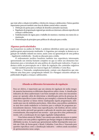 que trate sobre a relação tevê pública e direitos de crianças e adolescentes. Outras questões
importantes parecem também estar fora do debate central sobre o assunto:
  • Definição de quotas para a exibição de desenhos animados nacionais.
  • Regulação de programação regional que atenda aos interesses culturais específicos de
      crianças e adolescentes.
  • Estabelecimento de regras para o trabalho de meninos e meninas nos meios de co-
      municação.
  • Determinação de princípios para políticas de educação para a mídia.


Algumas particularidades
Ao avançarmos na análise da Tabela , podemos identificar países que escapam aos
padrões gerais anteriormente sinalizados. A Argentina, por exemplo, se destaca na re-
gulação do trabalho infantil nos meios, assim como na apresentação de uma política
– legalmente estabelecida – focada na educação para a mídia.
      O ordenamento jurídico brasileiro também traz experiência interessante,
apresentando um sistema bastante completo no que se refere aos elementos fun-
damentais para a introdução de uma política de classificação indicativa. O país se
destaca ainda na preocupação em ir além da regulação dos conteúdos negativos
– aspecto também presente nos marcos legais de Colômbia e Costa Rica.
      México e Venezuela, complementarmente, contam com dispositivos que esta-
belecem uma faixa para a programação infantil. Já o Paraguai concentra atenção na
publicidade dirigida a crianças e adolescentes.



               Aliando as diferentes ferramentas de regulação

   Para ser efetivo, é importante que um sistema de regulação de mídia integre
   de maneira harmoniosa os diferentes dispositivos sobre o tema. A classificação
   indicativa de obras audiovisuais é um bom exemplo de como esse mecanismo
   posse ser operado: além de determinar a identificação prévia da presença de
   conteúdos específicos (como violência, por exemplo), o sistema de classificação
   ideal busca apontar as faixas etárias inadequadas àquela programação, utili-
   zando para isso de símbolos particulares. Além disso, uma política satisfatória
   na área deve ainda estabelecer os horários para a exibição de programas po-
   tencialmente danosos. Todas essas especificações, vale lembrar, devem contar
   com um modus operandi que garanta a aplicação de sanções para aqueles que,
   eventualmente, descumprirem tais normas – ação que deve estar, preferencial-
   mente, sob a coordenação de um órgão regulador independente.
          Uma leitura atenta da Tabela  nos mostra que ainda são poucos os países
   que contam com uma política regulatória que busque integrar as diferentes pos-
   sibilidades na área. As nações que apresentaram melhor desempenho nesse sen-
   tido são Chile, de forma geral, e Brasil, Colômbia, Costa Rica e Venezuela para
   questões específicas como a classificação indicativa – embora ainda necessitem
   de aprimoramentos nesse campo.
                                                                                                
 