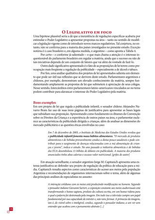 O Legislativo em foco
     Uma hipótese plausível seria a de que a inexistência de regulações específicas acabaria por
     estimular o Poder Legislativo a apresentar propostas na área – tanto no sentido de modifi-
     car a legislação vigente como de introduzir novos marcos regulatórios. Tal conjetura, no en-
     tanto, não se confirma para a maioria dos países investigados no presente estudo. Exceção
     notória é o caso brasileiro e, em alguma medida, o argentino – como aponta a Tabela 4.
            Por certo – e conforme já salientado – o que mais chama a atenção é o interesse in-
     questionável do parlamento brasileiro em regular a matéria, ainda que o sucesso ou não de
     tais iniciativas dependa de um conjunto de fatores que vai além da vontade de fazê-lo.
            Outro dado significativo apresentado é o fato de as proposições de lei terem como pre-
     ocupação mais freqüente a regulação da publicidade – especialmente a de álcool e tabaco.
            Por fim, uma análise qualitativa dos projetos de lei apresentados salienta um elemen-
     to que pode ser útil nas reflexões que se derivem deste estudo. Parlamentares argentinos e
     chilenos, por exemplo, demonstram um elevado conhecimento da matéria, sempre fun-
     damentando amplamente as propostas de lei que submetem à apreciação de seus colegas.
     Nesse sentido, Intercâmbios entre parlamentares latino-americanos vinculados ao no tema
     podem contribuir para alavancar o interesse do Poder Legislativo pela matéria.


     Bons exemplos
     Em um projeto de lei que regula a publicidade infantil, o senador chileno Alejandro Na-
     varro Brain faz uso de suas treze páginas de justificativa para apresentar as bases legais
     que subsidiam sua proposição. Apresentando como fundamento os ditames da Convenção
     sobre os Direitos da Criança e a experiência de outros países na área, o parlamentar escla-
     rece as características da publicidade dirigida a crianças, além de analisar as dimensões do
     mercado publicitário e as questões éticas envolvidas no caso:

                 Em 7 de dezembro de 2005, o Instituto de Medicina dos Estados Unidos revelou que
                 a publicidade infantil fomenta maus hábitos alimentares. “O mercado de produtos
                 alimentícios e de bebidas provavelmente conduz a dietas pouco saudáveis e pode con-
                 tribuir para o surgimento de doenças relacionadas com a má alimentação de crian-
                 ças e jovens”, indica o estudo. No ano passado a indústria alimentícia e de bebidas
                 dos EUA desembolsou 11 bilhões de dólares em publicidade. A maioria dos produtos
                 anunciados tinha altas calorias e escasso valor nutricional. [grifos do autor]

            Em atuação semelhante, o senador argentino Jorge M. Capitanich apresenta uma ex-
     tensa justificativa ao defender seu projeto de regulação da política de educação para a mí-
     dia. Capitanich ressalta aspectos como características do acesso aos meios pela população
     Argentina e recomendações de organismos internacionais sobre o tema, além de algumas
     das principais análises de especialistas no assunto:

                 A interação cotidiana com os meios está produzindo modificações no homem. Segundo
                 o pensador italiano Giovanni Sartori, a exposição constante aos meios audiovisuais está
                 transformando o homo sapiens, produto da cultura escrita, em um homo videns para
                 o qual a palavra foi destronada pela imagem. Em tudo isso a televisão cumpre um papel
                 fundamental por sua capacidade de entreter e, não raro, formar. A primazia da imagem,
                 isto é, do visível sobre o inteligível, conduz, segundo o pensador italiano, a um ver sem
                 entender que acabou com o pensamento abstrato [...]
8
 