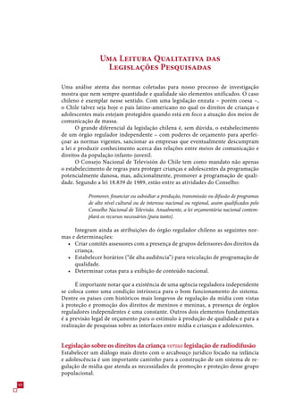 Uma Leitura Qualitativa das
                       Legislações Pesquisadas

     Uma análise atenta das normas coletadas para nosso processo de investigação
     mostra que nem sempre quantidade e qualidade são elementos unificados. O caso
     chileno é exemplar nesse sentido. Com uma legislação enxuta – porém coesa –,
     o Chile talvez seja hoje o país latino-americano no qual os direitos de crianças e
     adolescentes mais estejam protegidos quando está em foco a atuação dos meios de
     comunicação de massa.
            O grande diferencial da legislação chilena é, sem dúvida, o estabelecimento
     de um órgão regulador independente – com poderes de orçamento para aperfei-
     çoar as normas vigentes, sancionar as empresas que eventualmente descumpram
     a lei e produzir conhecimento acerca das relações entre meios de comunicação e
     direitos da população infanto-juvenil.
            O Consejo Nacional de Televisión do Chile tem como mandato não apenas
     o estabelecimento de regras para proteger crianças e adolescentes da programação
     potencialmente danosa, mas, adicionalmente, promover a programação de quali-
     dade. Segundo a lei 18.89 de 1989, estão entre as atividades do Conselho:

                Promover, financiar ou subsidiar a produção, transmissão ou difusão de programas
                de alto nível cultural ou de interesse nacional ou regional, assim qualificados pelo
                Conselho Nacional de Televisão. Anualmente, a lei orçamentária nacional contem-
                plará os recursos necessários [para tanto].

          Integram ainda as atribuições do órgão regulador chileno as seguintes nor-
     mas e determinações:
       • Criar comitês assessores com a presença de grupos defensores dos direitos da
          criança.
       • Estabelecer horários (“de alta audiência”) para veiculação de programação de
          qualidade.
       • Determinar cotas para a exibição de conteúdo nacional.

           É importante notar que a existência de uma agência reguladora independente
     se coloca como uma condição intrínseca para o bom funcionamento do sistema.
     Dentre os países com históricos mais longevos de regulação da mídia com vistas
     à proteção e promoção dos direitos de meninos e meninas, a presença de órgãos
     reguladores independentes é uma constante. Outros dois elementos fundamentais
     é a previsão legal de orçamento para o estímulo à produção de qualidade e para a
     realização de pesquisas sobre as interfaces entre mídia e crianças e adolescentes.


     Legislação sobre os direitos da criança versus legislação de radiodifusão
     Estabelecer um diálogo mais direto com o arcabouço jurídico focado na infância
     e adolescência é um importante caminho para a construção de um sistema de re-
     gulação de mídia que atenda as necessidades de promoção e proteção desse grupo
     populacional.
0
 