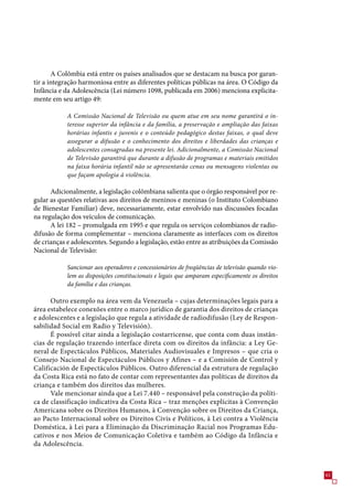 A Colômbia está entre os países analisados que se destacam na busca por garan-
tir a integração harmoniosa entre as diferentes políticas públicas na área. O Código da
Infância e da Adolescência (Lei número 1098, publicada em 200) menciona explicita-
mente em seu artigo 49:

            A Comissão Nacional de Televisão ou quem atue em seu nome garantirá o in-
            teresse superior da infância e da família, a preservação e ampliação das faixas
            horárias infantis e juvenis e o conteúdo pedagógico destas faixas, o qual deve
            assegurar a difusão e o conhecimento dos direitos e liberdades das crianças e
            adolescentes consagradas na presente lei. Adicionalmente, a Comissão Nacional
            de Televisão garantirá que durante a difusão de programas e materiais emitidos
            na faixa horária infantil não se apresentarão cenas ou mensagens violentas ou
            que façam apologia à violência.

      Adicionalmente, a legislação colômbiana salienta que o órgão responsável por re-
gular as questões relativas aos direitos de meninos e meninas (o Instituto Colombiano
de Bienestar Familiar) deve, necessariamente, estar envolvido nas discussões focadas
na regulação dos veículos de comunicação.
      A lei 182 – promulgada em 199 e que regula os serviços colombianos de radio-
difusão de forma complementar – menciona claramente as interfaces com os direitos
de crianças e adolescentes. Segundo a legislação, estão entre as atribuições da Comissão
Nacional de Televisão:

            Sancionar aos operadores e concessionários de freqüências de televisão quando vio-
            lem as disposições constitucionais e legais que amparam especificamente os direitos
            da família e das crianças.

      Outro exemplo na área vem da Venezuela – cujas determinações legais para a
área estabelece conexões entre o marco jurídico de garantia dos direitos de crianças
e adolescentes e a legislação que regula a atividade de radiodifusão (Ley de Respon-
sabilidad Social em Radio y Televisión).
      É possível citar ainda a legislação costarricense, que conta com duas instân-
cias de regulação trazendo interface direta com os direitos da infância: a Ley Ge-
neral de Espectáculos Públicos, Materiales Audiovisuales e Impresos – que cria o
Consejo Nacional de Espectáculos Públicos y Afines – e a Comisión de Control y
Calificación de Espectáculos Públicos. Outro diferencial da estrutura de regulação
da Costa Rica está no fato de contar com representantes das políticas de direitos da
criança e também dos direitos das mulheres.
      Vale mencionar ainda que a Lei .440 – responsável pela construção da políti-
ca de classificação indicativa da Costa Rica – traz menções explícitas à Convenção
Americana sobre os Direitos Humanos, à Convenção sobre os Direitos da Criança,
ao Pacto Internacional sobre os Direitos Civis e Políticos, à Lei contra a Violência
Doméstica, à Lei para a Eliminação da Discriminação Racial nos Programas Edu-
cativos e nos Meios de Comunicação Coletiva e também ao Código da Infância e
da Adolescência.



                                                                                                  1
 