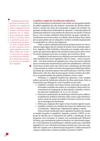 A legislação peruana tam-     A política ampla de classificação indicativa
     bém busca incentivar proce-      Conforme abordamos na Introdução a este estudo, um dos grandes desafios
     dimentos de co-regulação da      da política regulatória que alia proteção e promoção dos direitos infanto-
     mídia. O regulamento da Lei      juvenis e atuação dos meios de comunicação é regular sem interferir nas
     de Rádio e Televisão do país     garantias constitucionais de liberdade de expressão. A chamada política de
     determina que os radiodi-        classificação indicativa é uma tentativa de solucionar esse desafio. O sistema
     fusores apresentem Códigos       busca, a um só tempo, estabelecer faixas horárias nas quais conteúdos po-
     de Ética e, inclusive, oferece   tencialmente nocivos não podem ser exibidos, além de indicar faixas etárias
     os parâmetros gerais para a      para as quais podem não ser adequados e sinalizar conteúdos inapropriados
     construção desses documen-       ou apropriados em cada um dos programas.
     tos. Tanto no Brasil quanto              Todos os países analisados pela presente pesquisa trazem em seus ar-
     no Peru, entretanto, não há      cabouços legais algum tipo de restrição de horário ou de conteúdos especí-
     órgãos reguladores que dete-     ficos. Argentina, Chile, Colômbia e Venezuela, por exemplo, estão entre as
     nham, sempre que necessá-        nações que apresentam algumas das normativas mais precisas sobre o tema.
     rio, força para se contrapor     Os maiores destaques nessa área, no entanto, são Costa Rica e Brasil.
     aos interesses dos radiodifu-            A legislação costarriquense traz definições pormenorizadas dos con-
     sores. Reside aqui, portanto,    ceitos operados pelo marco regulatório, além de contar – como já mencio-
     um risco para as estratégias     nado – com duas instâncias de regulação para a área e de sanções explícitas
     de co-regulação.                 para os eventuais descumprimentos por parte dos radiodifusores. Adicional-
                                      mente, busca resolver temas não triviais como a classificação de telenovelas
                                      e a apresentação de traillers no horário da programação infantil (permitidos,
                                      mas desde que contenham apenas cenas autorizadas para o horário). Outro
                                      diferencial é o fato de ir além da preocupação restrita à temática da violên-
                                      cia, se ocupando também das questões de gênero e étnico-raciais.
                                              Entretanto, é a legislação brasileira que apresenta a mais completa
                                      política nacional de classificação indicativa de obras audiovisuais. Entre as
                                      características que distinguem o marco brasileiro na área estão:
                                          • Estabelece correlação entre faixas horárias (intervalos nos quais de-
                                              terminados conteúdos não podem ser veiculados) e faixas etárias (re-
                                              comendações de inadequação de determinados conteúdos a interva-
                                              los etários pré-estabelecidos: 10, 12, 14, 1 e 18 anos).
                                          • Determina a padronização da classificação indicativa para as diferen-
                                              tes plataformas midiáticas (televisão, rádio, cinema, jogos eletrônicos,
                                              teatro) a partir da criação de símbolos e formatos comuns de veicula-
                                              ção da mensagem de classificação.
                                          • Define que a regulação deve seguir os fusos-horários vigentes no país.
                                          • Estabelece conexões com o Estatuto da Criança e do Adolescente e com
                                              a Constituição – diplomas que, originalmente, regulam a matéria.
                                              Outra inovação trazida pelo marco regulatório brasileiro diz respeito
                                      ao modelo de gestão co-regulatória. Segundo a portaria 1.220/0, as em-
                                      presas de televisão são as responsáveis por definir a classificação de seus
                                      programas. Essa orientação, no entanto, será monitorada pelo Ministério
                                      da Justiça, que eventualmente poderá reclassificar um determinado progra-
                                      ma. O procedimento de reclassificação é utilizado sempre que a autoridade
                                      reguladora (no caso o Ministério da Justiça) entender que o ente auto-regu-
                                      lador não cumpriu com as determinações de garantir o melhor interesse de
                                      crianças e adolescentes, conforme acordado na portaria 1.220/0.
2
 