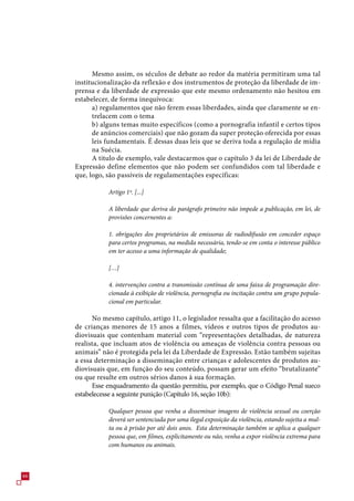 Mesmo assim, os séculos de debate ao redor da matéria permitiram uma tal
     institucionalização da reflexão e dos instrumentos de proteção da liberdade de im-
     prensa e da liberdade de expressão que este mesmo ordenamento não hesitou em
     estabelecer, de forma inequívoca:
           a) regulamentos que não ferem essas liberdades, ainda que claramente se en-
           trelacem com o tema
           b) alguns temas muito específicos (como a pornografia infantil e certos tipos
           de anúncios comerciais) que não gozam da super proteção oferecida por essas
           leis fundamentais. É dessas duas leis que se deriva toda a regulação de mídia
           na Suécia.
           A titulo de exemplo, vale destacarmos que o capítulo  da lei de Liberdade de
     Expressão define elementos que não podem ser confundidos com tal liberdade e
     que, logo, são passíveis de regulamentações específicas:

                Artigo 1º. [...]

                A liberdade que deriva do parágrafo primeiro não impede a publicação, em lei, de
                provisões concernentes a:

                1. obrigações dos proprietários de emissoras de radiodifusão em conceder espaço
                para certos programas, na medida necessária, tendo-se em conta o interesse público
                em ter acesso a uma informação de qualidade;

                […]

                4. intervenções contra a transmissão contínua de uma faixa de programação dire-
                cionada à exibição de violência, pornografia ou incitação contra um grupo popula-
                cional em particular.

           No mesmo capítulo, artigo 11, o legislador ressalta que a facilitação do acesso
     de crianças menores de 1 anos a filmes, vídeos e outros tipos de produtos au-
     diovisuais que contenham material com “representações detalhadas, de natureza
     realista, que incluam atos de violência ou ameaças de violência contra pessoas ou
     animais” não é protegida pela lei da Liberdade de Expressão. Estão também sujeitas
     a essa determinação a disseminação entre crianças e adolescentes de produtos au-
     diovisuais que, em função do seu conteúdo, possam gerar um efeito “brutalizante”
     ou que resulte em outros sérios danos à sua formação.
           Esse enquadramento da questão permitiu, por exemplo, que o Código Penal sueco
     estabelecesse a seguinte punição (Capítulo 1, seção 10b):

                Qualquer pessoa que venha a disseminar imagens de violência sexual ou coerção
                deverá ser sentenciada por uma ilegal exposição da violência, estando sujeita a mul-
                ta ou à prisão por até dois anos. Esta determinação também se aplica a qualquer
                pessoa que, em filmes, explicitamente ou não, venha a expor violência extrema para
                com humanos ou animais.




 