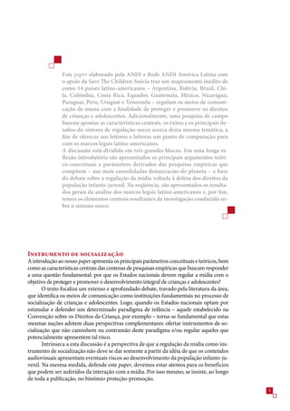 Este paper elaborado pela ANDI e Rede ANDI América Latina com
               o apoio da Save The Children Suécia traz um mapeamento inédito de
               como 14 países latino-americanos – Argentina, Bolívia, Brasil, Chi-
               le, Colômbia, Costa Rica, Equador, Guatemala, México, Nicarágua,
               Paraguai, Peru, Uruguai e Venezuela – regulam os meios de comuni-
               cação de massa com a finalidade de proteger e promover os direitos
               de crianças e adolescentes. Adicionalmente, uma pesquisa de campo
               buscou apontar as características centrais, os êxitos e os principais de-
               safios do sistema de regulação sueco acerca desta mesma temática, a
               fim de oferecer aos leitores e leitoras um ponto de comparação para
               com os marcos legais latino-americanos.
               A discussão está dividida em três grandes blocos. Em uma longa re-
               flexão introdutória são apresentados os principais argumentos teóri-
               co-conceituais e parâmetros derivados das pesquisas empíricas que
               compõem – nas mais consolidadas democracias do planeta – a base
               do debate sobre a regulação da mídia voltada à defesa dos direitos da
               população infanto-juvenil. Na seqüência, são apresentados os resulta-
               dos gerais da análise dos marcos legais latino-americanos e, por fim,
               temos os elementos centrais resultantes da investigação conduzida so-
               bre o sistema sueco.




Instrumento de socialização
A introdução ao nosso paper apresenta os principais parâmetros conceituais e teóricos, bem
como as características centrais das centenas de pesquisas empíricas que buscam responder
a uma questão fundamental: por que os Estados nacionais devem regular a mídia com o
objetivo de proteger e promover o desenvolvimento integral de crianças e adolescentes?
       O texto focaliza um extenso e aprofundado debate, travado pela literatura da área,
que identifica os meios de comunicação como instituições fundamentais no processo de
socialização de crianças e adolescentes. Logo, quando os Estados nacionais optam por
estimular e defender um determinado paradigma de infância – aquele estabelecido na
Convenção sobre os Direitos da Criança, por exemplo – torna-se fundamental que estas
mesmas nações adotem duas perspectivas complementares: ofertar instrumentos de so-
cialização que não caminhem na contramão deste paradigma e/ou regular aqueles que
potencialmente apresentem tal risco.
       Intrínseca a esta discussão é a perspectiva de que a regulação da mídia como ins-
trumento de socialização não deve se dar somente a partir da idéia de que os conteúdos
audiovisuais apresentam eventuais riscos ao desenvolvimento da população infanto-ju-
venil. Na mesma medida, defende este paper, devemos estar atentos para os benefícios
que podem ser auferidos da interação com a mídia. Por isso mesmo, se insiste, ao longo
de toda a publicação, no binômio proteção-promoção.
                                                                                             
 