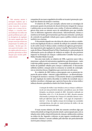 Vale estarmos atentos à         conquistas de seu marco regulatório de mídia no tocante à promoção e pro-
     mensagem implícita que o           teção dos direitos de meninos e meninas.
     governo sueco deixa no texto              O relatório de 1992, por exemplo, salienta tanto as estratégias de
     acima transcrito. A preocu-        promoção quanto de proteção do desenvolvimento integral de crianças
     pação com o avanço da tec-         e adolescentes na sua interação com a mídia. O informe sublinha a exi-
     nologia e a crescente inter-       gência feita junto ao sistema sueco de radiodifusão para que trabalhe
     nacionalização da mídia tem        com os diferentes segmentos educacionais. Adicionalmente, destaca a
     gerado problemas para a ple-       existência de fundos governamentais que buscam estimular a produção
     na abrangência da regulação        de conteúdo de qualidade voltado para o para o público infanto-juvenil
     dos meios naquele país. Isso       também nos cinemas.
     porque canais que emitem sua              O documento daquele ano não deixa de colocar em relevo a existên-
     programação via satélite, por      cia de uma legislação focada no controle da exibição de conteúdo violento
     exemplo, – há dois que o fa-       ou de cunho sexual. E destaca ainda a existência de agências governamen-
     zem a partir de Londres – não      tais responsáveis pela regulação do cinema Conselho Nacional de Classifi-
     são regidos pelas leis suecas e,   cação de Filmes (National Board of Film Classification) e pela produção de
     portanto, aproveitam-se desta      informações acerca da exibição de violência na mídia e de seus prováveis
     situação para veicular publi-      impactos na formação de crianças e adolescentes Conselho Sueco para a
     cidade infantil.                   Mídia (Swedish Media Council).
                                               Seis anos mais tarde, no relatório de 1998, o governo sueco volta a
                                        mencionar a adoção de instrumentos regulatórios que determinam – tanto
                                        à televisão pública quanto à comercial – a necessidade de produzirem con-
                                        teúdos de qualidade voltados para crianças e adolescentes. O documento
                                        sublinha também a atuação junto às emissoras no sentido de contempla-
                                        rem as minorias étnicas e lingüísticas que convivem em solo sueco.
                                               Já o relatório de 200 enfoca a preocupação com os potenciais im-
                                        pactos de outras mídias – internet e jogos eletrônicos – no desenvolvimen-
                                        to integral de meninos e meninas. O documento aborda as possibilidades
                                        de auto-regulação da matéria discutidas no âmbito da sociedade sueca e
                                        também reconhece o destaque que o governo buscou dar ao tema mídia e
                                        infância durante a presidência rotativa da União Européia:

                                                    A situação da mídia e suas interfaces com as crianças e adolescen-
                                                    tes foi um tema prioritário durante a presidência sueca da União
                                                    Européia, na primeira metade de 2001. Seminário realizado em
                                                    Estocolmo, entre 12 e 13 de fevereiro de 2001, discutiu assuntos
                                                    relacionados à proteção das crianças de conteúdos danosos veicu-
                                                    lados por diferentes tipos de mídia – tevê, jogos de computador e
                                                    internet – à luz dos rápidos avanços da tecnologia nas sociedades
                                                    contemporâneas, da cada vez maior presença da mídia e da sua
                                                    crescente internacionalização.

                                              O mais recente relatório, de 2008, tão-somente corrobora algo que
                                        viemos discutindo ao longo do presente estudo: a preocupação para com as
                                        relações entre mídia e desenvolvimento de crianças e adolescentes continua
                                        na ordem do dia. Segundo o informe, os pais seguem considerando que
                                        conteúdos violentos e sexuais exibidos pela televisão são particularmente
                                        nocivos para crianças e jovens.
8
 