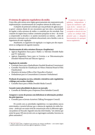 O sistema de agências reguladoras da mídia                                                     A existência de órgãos re-
Como dito, pelo menos nove órgãos governamentais são responsáveis pela                      guladores independentes e
implementação e monitoramento do complexo sistema de mídia sueco.                           capazes de monitorar a apli-
       A despeito da potencial confusão que essa profusão de agências pos-                  cação da lei – inclusive esti-
sa gerar1, estamos diante de um mecanismo que tem clara a necessidade                       mulando as boas práticas e
de regular a infra-estrutura de mídia e o conteúdo por ela veiculada. Esse                  corrigindo os desvios de rota
conjunto de órgãos busca realizar constantes pesquisas na área – de modo                    – parece ser condição indis-
a compreender os desafios e os ajustes necessários ao sistema –, além de                    pensável para o adequado
promover a interação com o ambiente educacional, com a família e com os                     funcionamento de quaisquer
organismos de auto-regulação.                                                               marcos regulatórios.
       Atualmente, os segmentos de regulação e os órgãos por eles respon-
sáveis se configuram da seguinte maneira:

Monitoramento de infra-estrutura (licenças e freqüências):
• Agência Reguladora Sueca para o Rádio e a Televisão (Swedish Radio
  and TV Authority)
• Agência Reguladora Sueca para os Correios e as Telecomunicações
  (Swedish National Post and Telecom Agency)

Regulação de conteúdo:
• Comissão Sueca para a Radiodifusão (Swedish Broadcast Commission)
• Conselho Nacional de Classificação de Filmes (National Board of Film
  Classification)
• Ministério da Justiça (Office of the Chancellor of Justice)
• Ombudsman para os Consumidores (Consumer Ombudsman)

Produção de pesquisas na área, estímulo a iniciativas auto-regulatórias
e diálogo com escolas e famílias:
• Conselho Sueco para a Mídia (Swedish Media Council)

Garantir maior pluralidade de players no mercado:
• Conselho de Subsídios para a Imprensa (Press Subsidies Council)

Assegurar o acesso de pessoas com deficiência às informações produzi-
das pela imprensa:
• Conselho para os Jornais Acessíveis (Talking Newspapers Council)

       De acordo com as autoridades regulatórias e os especialistas suecos
entrevistados, é possível afirmar que o sistema de regulação da mídia fun-
ciona – ainda que um maior nível de comunicação entre as diferentes agên-
cias pudesse ser buscado. Segundo uma das entrevistadas, “um sistema que
existe há quase 100 anos já está com as engrenagens azeitadas, funciona no
piloto automático”.



1 Não por outra razão, a Inglaterra que possuía um sistema semelhante – com muitos órgãos
– resolveu unificá-los em uma única agência reguladora, o Ofcom.

                                                                                                                             9
 