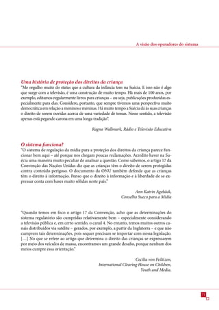 A visão dos operadores do sistema




Uma história de proteção dos direitos da criança
“Me orgulho muito do status que a cultura da infância tem na Suécia. E isso não é algo
que surge com a televisão, é uma construção de muito tempo. Há mais de 100 anos, por
exemplo, editamos regularmente livros para crianças – ou seja, publicações produzidas es-
pecialmente para elas. Considero, portanto, que sempre tivemos uma perspectiva muito
democrática em relação a meninos e meninas. Há muito tempo a Suécia dá às suas crianças
o direito de serem ouvidas acerca de uma variedade de temas. Nesse sentido, a televisão
apenas está pegando carona em uma longa tradição”.

                                          Ragna Wallmark, Rádio e Televisão Educativa


O sistema funciona?
“O sistema de regulação da mídia para a proteção dos direitos da criança parece fun-
cionar bem aqui – até porque nos chegam poucas reclamações. Acredito haver na Su-
écia uma maneira muito peculiar de analisar a questão. Como sabemos, o artigo 1 da
Convenção das Nações Unidas diz que as crianças têm o direito de serem protegidas
contra conteúdo perigoso. O documento da ONU também defende que as crianças
têm o direito à informação. Penso que o direito à informação e à liberdade de se ex-
pressar conta com bases muito sólidas neste país.”

                                                                  Ann Katrin Agebäck,
                                                           Conselho Sueco para a Mídia


“Quando temos em foco o artigo 1 da Convenção, acho que as determinações do
sistema regulatório são cumpridas relativamente bem – especialmente considerando
a televisão pública e, em certo sentido, o canal 4. No entanto, temos muitos outros ca-
nais distribuídos via satélite – gerados, por exemplo, a partir da Inglaterra – e que não
cumprem tais determinações, pois sequer precisam se importar com nossa legislação.
[…] No que se refere ao artigo que determina o direito das crianças se expressarem
por meio dos veículos de massa, encontramos um grande desafio, porque nenhum dos
meios cumpre essa orientação.”

                                                                  Cecilia von Feilitzen,
                                             International Clearing House on Children,
                                                                     Youth and Media.




                                                                                                        1
 