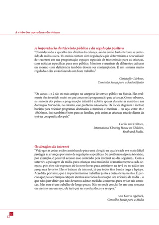 A visão dos operadores do sistema



                   A importância da televisão pública e da regulação positiva
                   “Considerando a questão dos direitos da criança, avalio como bastante bom o conte-
                   údo da mídia sueca. Os meios contam com regulações que determinam a necessidade
                   de trazerem em sua programação espaços especiais de transmissão para as crianças,
                   com notícias específicas para esse público. Meninos e meninas de diferentes culturas
                   ou mesmo com deficiência também devem ser contemplados. É um sistema muito
                   regulado e eles estão fazendo um bom trabalho.”

                                                                                       Christoffer Lärkner,
                                                                       Comissão Sueca para a Radiodifusão


                   “Os canais 1 e 2 são os mais antigos na categoria de serviço público na Suécia. Eles real-
                   mente têm investido muito no que concerne à programação para crianças. Como sabemos,
                   na maioria dos países a programação infantil é exibida apenas durante as manhãs e aos
                   domingos. Na Suécia, no entanto, esse problema não ocorre. Os meios elegeram o melhor
                   horário para veicular programas destinados a meninos e meninas – ou seja, entre 18 e
                   19h0min. Isso também é bom para as famílias, pois assim as crianças estarão diante da
                   tevê na companhia dos pais.”

                                                                                        Cecilia von Feilitzen,
                                                                   International Clearing House on Children,
                                                                                           Youth and Media.



                   Os desafios da internet
                   “Vejo que as coisas estão caminhando para uma direção na qual é cada vez mais difícil
                   proteger as crianças por meio de regulações específicas. Se proibimos algo na televisão,
                   por exemplo, é possível acessar esse conteúdo pela internet no dia seguinte... Com a
                   internet, a paisagem da mídia para crianças está mudando dramaticamente a cada se-
                   mana, pois eles não esperam até às nove horas para assistirem na tevê ou no rádio seu
                   programa favorito. Eles o baixam da internet, já que todos têm banda larga e laptops.
                   Acredito, portanto, que é importantíssimo trabalhar junto a outras ferramentas. É pre-
                   ciso que pais e crianças estejam atentos aos riscos da atuação dos veículos de mídia – o
                   que não quer dizer que não devamos adotar medidas concretas para evitar tais amea-
                   ças. Mas esse é um trabalho de longo prazo. Não se pode concluí-lo em uma semana
                   ou mesmo em um ano, ele terá que ser conduzido para sempre.”

                                                                                      Ann Katrin Agebäck,
                                                                               Conselho Sueco para a Mídia



2
 