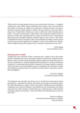 A visão dos operadores do sistema




“Hoje em dia as crianças podem estar em casa e acessar tudo via internet – e ninguém
controla isso, pois é difícil. Nesse sentido, devemos mudar o foco: sair da tentativa
de proteger as crianças da violência via mídia para a tentativa de fazer com que os
meninos e meninas saibam utilizar as mídias. Ou seja, utilizá-las, não serem utiliza-
das por ela. É importante também que os pais e professores sejam educados para a
mídia – de modo a estarem aptos a observarem o que os garotos e garotas fazem na
internet. Acredito que a questão central é ensinar às crianças como se comportarem
diante dessa nova paisagem midiática, sabendo separar o que é ruim e o que é bom.
É fundamental termos consciência sobre como poderemos proteger nossas crianças
sem que seja necessário impedir, por completo, o acesso a esse mundo novo. Não po-
demos simplesmente proibir, porque essa já é uma parte importante de suas vidas.”

                                                                       Cecilia Modig,
                                                             Save the Children Suécia.


Educação para a mídia
“Acredito que seria necessário incluir a educação para a mídia no dia-a-dia escolar.
Embora já tenhamos isso em lei, precisamos motivar os professores a realmente traba-
lharem o tema. Uma das razões que poderia explicar porque isso ainda não ocorre é o
fato de os professores se sentirem despreparados para discutir o assunto. Geralmente,
o professor é a pessoa que sabe de todas as respostas. No entanto, quando o assunto é
mídia, eles nunca serão mais habilidosos que seus estudantes. Por conta disso, acabam
não abordando a questão, talvez por medo de se sentirem bobos. É, portanto, um pro-
blema pedagógico.”

                                                                Ann Katrin Agebäck,
                                                         Conselho Sueco para a Mídia


“Os professores não entendem que devem usar os veículos de comunicação de massa
para garantir a expressão das crianças. Não existe, por exemplo, uma matéria especí-
fica sobre educação para a mídia. A idéia é que todas as disciplinas devam estabelecer
correlações com o universo midiático e suas influências, mas os professores não sabem
como fazer isso. Nesse sentido, é possível dizer que a educação para a mídia está bem
colocada no papel, mas na prática... Acho que tínhamos mais educação para o tema nos
anos 190.”

                                                                 Cecilia von Feilitzen,
                                            International Clearing House on Children,
                                                                    Youth and Media.



                                                                                                     
 