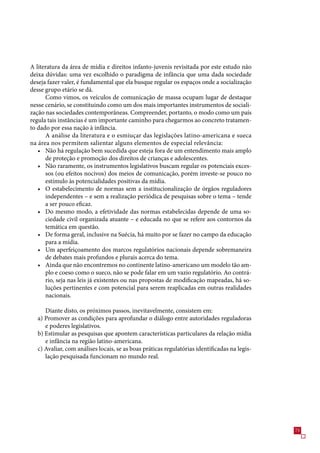 A literatura da área de mídia e direitos infanto-juvenis revisitada por este estudo não
deixa dúvidas: uma vez escolhido o paradigma de infância que uma dada sociedade
deseja fazer valer, é fundamental que ela busque regular os espaços onde a socialização
desse grupo etário se dá.
      Como vimos, os veículos de comunicação de massa ocupam lugar de destaque
nesse cenário, se constituindo como um dos mais importantes instrumentos de sociali-
zação nas sociedades contemporâneas. Compreender, portanto, o modo como um país
regula tais instâncias é um importante caminho para chegarmos ao concreto tratamen-
to dado por essa nação à infância.
      A análise da literatura e o esmiuçar das legislações latino-americana e sueca
na área nos permitem salientar alguns elementos de especial relevância:
   • Não há regulação bem sucedida que esteja fora de um entendimento mais amplo
      de proteção e promoção dos direitos de crianças e adolescentes.
   • Não raramente, os instrumentos legislativos buscam regular os potenciais exces-
      sos (ou efeitos nocivos) dos meios de comunicação, porém investe-se pouco no
      estímulo às potencialidades positivas da mídia.
   • O estabelecimento de normas sem a institucionalização de órgãos reguladores
      independentes – e sem a realização periódica de pesquisas sobre o tema – tende
      a ser pouco eficaz.
   • Do mesmo modo, a efetividade das normas estabelecidas depende de uma so-
      ciedade civil organizada atuante – e educada no que se refere aos contornos da
      temática em questão.
   • De forma geral, inclusive na Suécia, há muito por se fazer no campo da educação
      para a mídia.
   • Um aperfeiçoamento dos marcos regulatórios nacionais depende sobremaneira
      de debates mais profundos e plurais acerca do tema.
   • Ainda que não encontremos no continente latino-americano um modelo tão am-
      plo e coeso como o sueco, não se pode falar em um vazio regulatório. Ao contrá-
      rio, seja nas leis já existentes ou nas propostas de modificação mapeadas, há so-
      luções pertinentes e com potencial para serem reaplicadas em outras realidades
      nacionais.

     Diante disto, os próximos passos, inevitavelmente, consistem em:
  a) Promover as condições para aprofundar o diálogo entre autoridades reguladoras
     e poderes legislativos.
  b) Estimular as pesquisas que apontem características particulares da relação mídia
     e infância na região latino-americana.
  c) Avaliar, com análises locais, se as boas práticas regulatórias identificadas na legis-
     lação pesquisada funcionam no mundo real.




                                                                                              
 