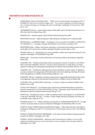 REFERÊNCIAS BIBLIOGRÁFICAS

             ARMSTRONG, Mark and WEEDS, Helen – “Public service broadcasting in the digital world”, in:
             SEABRIGHT, Paul and von HAGEN, Jürgen (ed.) – The economic regulation of broadcasting mar-
             kets: evolving technology and challenges for policy. Cambridge: Cambridge University Press, 200,
             pp. 81-149.

             AUFDERHEIDE, Patricia – Communications policy and the public interest: The Telecommunications Act of
             199. New York: The Guilford Press, 1999.

             BARENDT, Eric – Freedom of speech. 2nd ed. Oxford: Oxford University Press, 200.

             BENGTSSON, Eva (ed.) – Media developments: 200. Stockholm: The Radio and TV Authority, 200.

             BERGER, Peter L. and BERGER, Brigitte – “Socialização: como ser membro da sociedade”, in: FORACCHI,
             M. e MARTINS, J. S. – Sociologia e sociedade. Rio de Janeiro: Livros técnicos e científicos, 19.

             BJURSTRÖM, Erling – Children and television advertising: a critical study of international research concern-
             ing the effects of TV-commercials on children. Stockholm: Swedish Consumer Agency, 1994.

             BUCKLEY, Steve et. al. – Broadcasting, voice, and accountability: a public interest approach to policy, law, and
             regulation. Washington: The World Bank Group, 2008.

             BURKE, Peter – Uma história social do conhecimento: de Gutenberg a Diderot. Rio de Janeiro: Jorge Jahar
             Editor, 200.

             CARLSSON, Ulla – “Attitudes toward media violence and protective measures in Sweden”, in: von FEILIT-
             ZEN, Cecilia and CARLSSON, Ulla (ed.) – Promote or protect? Perspectives on media literacy and media
             regulations. Göteborg: The International Clearing House on Children, Youth and Media, 200, pp. 14-14.

             CARLSSON, Ulla – “Introduction. Media governance: harm and offence in media content”, in: Regulation,
             awareness, empowerment: young people and harmful media content in the digital age. Göteborg: The Interna-
             tional Clearing House on Children, Youth and Media, 200, pp. 11-20.

             CARLSSON, Ulla (ed.) – Regulation, awareness, empowerment: young people and harmful media content
             in the digital age. Göteborg: The International Clearing House on Children, Youth and Media, 200.

             CARLSSON, Ulla e von FEILITZEN, Cecilia (org.) – A criança e a violência na mídia. São Paulo: Cortez;
             Brasília: Unesco, 1999.

             CAVALCANTI FILHO, J.P. – “E Lord Jones morreu: discurso por controles democráticos ao poder dos
             meios de comunicação”, in: CAVALCANTI FILHO, J. P. (org.) – Informação e poder. Recife, Rio de Janeiro:
             Fundação de Cultura da Cidade de Recife, Record, 1994, pp. 2-.

             DAVID, Paul – “Os direitos da criança e a mídia: conciliando proteção e participação”, in: von FEILITZEN,
             Cecilia and CARLSSON, Ulla (org.) – A criança e a mídia: imagem educação, participação. São Paulo: Cor-
             tez; Brasília: Unesco, 2002, pp. -44.

             DJANKOV, Simeon et. al. – “Media ownership and prosperity”, in: WORLD BANK INSTITUTE – The right
             to tell: the role of mass media in economic development. Washington: The World Bank, 2002, 141-1.

             DUMOVA, Tatyana, FIORDO, Richard and RENDAHL, Stephen – “Mass media, television, and children’s
             socialization: making peace with TV”, in: Communication  Social Change, volume 2, issue 1, June 2008, pp.
             14-192.

             FEDERAL COMMUNICATIONS COMMISSION, - In the Matter of Violent Television Programming And
             Its Impact On Children. Washington: FCC, 200.

             FEDERAL TRADE COMMISSION – Marketing violent entertainment to children: a review of self-
             regulation and industry practices in the motion picture, music recording  electronic game industries.
             Washington: FTC, 2000.



 