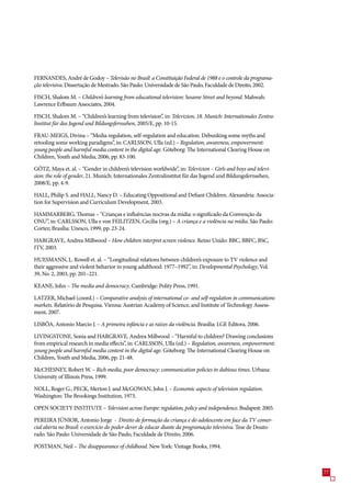 FERNANDES, André de Godoy – Televisão no Brasil: a Constituição Federal de 1988 e o controle da programa-
ção televisiva. Dissertação de Mestrado. São Paulo: Universidade de São Paulo, Faculdade de Direito, 2002.

FISCH, Shalom M. – Children’s learning from educational television: Sesame Street and beyond. Mahwah:
Lawrence Erlbaum Associates, 2004.

FISCH, Shalom M. – “Children’s learning from television”, in: Televizion, 18. Munich: Internationales Zentra-
linstitut für das Jugend und Bildungsfernsehen, 200/E, pp. 10-1.

FRAU-MEIGS, Divina – “Media regulation, self-regulation and education. Debunking some myths and
retooling some working paradigms”, in: CARLSSON, Ulla (ed.) – Regulation, awareness, empowerment:
young people and harmful media content in the digital age. Göteborg: The International Clearing House on
Children, Youth and Media, 200, pp. 8-100.

GÖTZ, Maya et. al. – “Gender in children’s television worldwide”, in: Televizion – Girls and boys and televi-
sion: the role of gender, 21. Munich: Internationales Zentralinstitut für das Jugend und Bildungsfernsehen,
2008/E, pp. 4-9.

HALL, Philip S. and HALL, Nancy D. – Educating Oppositional and Defiant Children. Alexandria: Associa-
tion for Supervision and Curriculum Development, 200.

HAMMARBERG, Thomas – “Crianças e influências nocivas da mídia: o significado da Convenção da
ONU”, in: CARLSSON, Ulla e von FEILITZEN, Cecilia (org.) – A criança e a violência na mídia. São Paulo:
Cortez; Brasília: Unesco, 1999, pp. 2-24.

HARGRAVE, Andrea Millwood – How children interpret screen violence. Reino Unido: BBC, BBFC, BSC,
ITV, 200.

HUESMANN, L. Rowell et. al. – “Longitudinal relations between children’s exposure to TV violence and
their aggressive and violent behavior in young adulthood: 19–1992”, in: Developmental Psychology, Vol.
9, No. 2, 200, pp. 201–221.

KEANE, John – The media and democracy. Cambridge: Polity Press, 1991.

LATZER, Michael (coord.) – Comparative analysis of international co- and self-regulation in communications
markets. Relatório de Pesquisa. Vienna: Austrian Academy of Science, and Institute of Technology Assess-
ment, 200.

LISBÔA, Antonio Marcio J. – A primeira infância e as raízes da violência. Brasília: LGE Editora, 200.

LIVINGSTONE, Sonia and HARGRAVE, Andrea Millwood – “Harmful to children? Drawing conclusions
from empirical research in media effects”, in: CARLSSON, Ulla (ed.) – Regulation, awareness, empowerment:
young people and harmful media content in the digital age. Göteborg: The International Clearing House on
Children, Youth and Media, 200, pp. 21-48.

McCHESNEY, Robert W. – Rich media, poor democracy: communication policies in dubious times. Urbana:
University of Illinois Press, 1999.

NOLL, Roger G., PECK, Merton J. and McGOWAN, John J. – Economic aspects of television regulation.
Washington: The Brookings Institution, 19.

OPEN SOCIETY INSTITUTE – Television across Europe: regulation, policy and independence. Budapest: 200.

PEREIRA JÚNIOR, Antonio Jorge - Direito de formação da criança e do adolescente em face da TV comer-
cial aberta no Brasil: o exercício do poder-dever de educar diante da programação televisiva. Tese de Douto-
rado. São Paulo: Universidade de São Paulo, Faculdade de Direito, 200.

POSTMAN, Neil – The disappearance of childhood. New York: Vintage Books, 1994.



                                                                                                                
 
