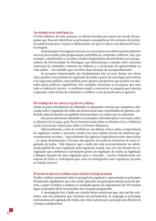 As pesquisas empíricas
    O texto salienta, de toda maneira, os alertas trazidos por quase um século de pes-
    quisas que buscam identificar as principais conseqüências do consumo de produ-
    tos audiovisuais por crianças e adolescentes, no que se refere a seu desenvolvimen-
    to integral.
          As principais investigações da área se concentram nos efeitos potencialmente
    nocivos provocados pela programação embebida de conteúdos violentos. São, por
    exemplo, relembrados os recentes estudos longitudinais desenvolvidos por pesqui-
    sadores da Universidade de Michigan, que demonstram a relação entre consumo
    constante de conteúdos violentos na infância e a verificação de agressividade na
    vida adulta – um trabalho que envolveu duas décadas de acompanhamento.
          As pesquisa mencionadas são fundamentais não só para deixar um alerta
    claro quanto à necessidade de regulação da mídia a partir de uma lógica preventiva
    e de segurança pública, mas também para apontar parâmetros que podem ser ado-
    tados pelas políticas regulatórias. Por exemplo, sustentam as pesquisas que nem
    toda a violência é nociva – o problema tende a concentrar-se naquela que valoriza
    a agressão como forma de resolução e conflitos e sem punição para o agressor.


    Os porquês da regulação da mídia
    Ainda na parte introdutória são debatidos os elementos centrais que compõem a dis-
    cussão sobre a regulação da mídia nas democracias mais consolidadas do planeta, con-
    ferindo especial atenção aos padrões internacionais e às razões que os sustentam.
          São particularmente debatidos os princípios ofertados pela Convenção sobre
    os Direitos da Criança, pelo Pacto Internacional sobre os Direitos Civis e Políticos
    e pela Convenção Americana sobre os Direitos Humanos.
          Adicionalmente, a fim de estabelecer um debate crítico sobre a importância
    da regulação estatal, o presente estudo traz uma rápida revisão de relatórios go-
    vernamentais recentes – especialmente das agências reguladoras norte-americanas
    –, os quais demonstram o fracasso das apostas nas práticas exclusivas de auto-re-
    gulação da mídia. Vale destacar que a saída não está necessariamente na substi-
    tuição global da auto-regulação pela regulação estatal, mas em um sistema de co-
    regulação que estabeleça os princípios gerais da regulação da mídia na legislação
    e delegue funções de auto-regulação para o mercado – porém estabelecendo um
    sistema de freios-e-contrapesos que, uma vez malograda a auto-regulação, permita
    ao Estado intervir.


    O marco regulatório dos países pesquisados
    Tecido o debate conceitual sobre os porquês da regulação e apresentadas as principais
    ferramentas regulatórias que vêm sendo aplicadas nas principais democracias do pla-
    neta, o paper se dedica a analisar os resultados gerais do mapeamento de 219 normas
    legais ou projetos de lei encontrados nos 14 países pesquisados.
           A investigação traz à baila um cenário latino-americano que, seja nas leis exis-
    tentes, seja nas propostas que tramitam nos parlamentos, já congrega os principais
    instrumentos de regulação de mídia com vistas à promoção e proteção dos direitos de
    crianças e adolescentes.

 