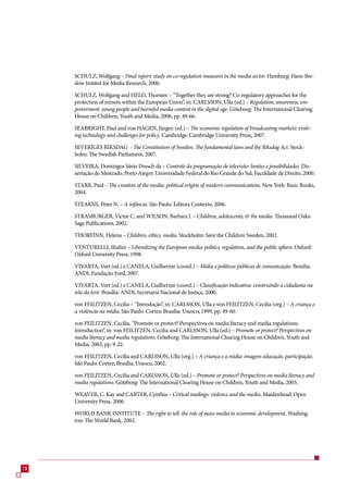 SCHULZ, Wolfgang – Final report: study on co-regulation measures in the media sector. Hamburg: Hans-Bre-
     dow Institut for Media Research, 200.

     SCHULZ, Wolfgang and HELD, Thorsten – “Together they are strong? Co-regulatory approaches for the
     protection of minors within the European Union”, in: CARLSSON, Ulla (ed.) – Regulation, awareness, em-
     powerment: young people and harmful media content in the digital age. Göteborg: The International Clearing
     House on Children, Youth and Media, 200, pp. 49-.

     SEABRIGHT, Paul and von HAGEN, Jürgen (ed.) – The economic regulation of broadcasting markets: evolv-
     ing technology and challenges for policy. Cambridge: Cambridge University Press, 200.

     SEVERIGES RIKSDAG - The Constitution of Sweden. The fundamental laws and the Riksdag Act. Stock-
     holm: The Swedish Parliament, 200.

     SILVEIRA, Domingos Sávio Dresch da – Controle da programação de televisão: limites e possibilidades. Dis-
     sertação de Mestrado. Porto Alegre: Universidade Federal do Rio Grande do Sul, Faculdade de Direito, 2000.

     STARR, Paul – The creation of the media: political origins of modern communications. New York: Basic Books,
     2004.

     STEARNS, Peter N. – A infância. São Paulo: Editora Contexto, 200.

     STRASBURGER, Victor C. and WILSON, Barbara J. – Children, adolescents,  the media. Thousand Oaks:
     Sage Publications, 2002.

     THORFINN, Helena – Children, ethics, media. Stockholm: Save the Children Sweden, 2002.

     VENTURELLI, Shalini – Liberalizing the European media; politics, regulation, and the public sphere. Oxford:
     Oxford University Press, 1998.

     VIVARTA, Veet (ed.) e CANELA, Guilherme (coord.) – Mídia e políticas públicas de comunicação. Brasília:
     ANDI, Fundação Ford, 200.

     VIVARTA, Veet (ed.) e CANELA, Guilherme (coord.) – Classificação indicativa: construindo a cidadania na
     tela da tevê. Brasília: ANDI, Secretaria Nacional de Justiça, 200.

     von FEILITZEN, Cecilia – “Introdução”, in: CARLSSON, Ulla e von FEILITZEN, Cecilia (org.) – A criança e
     a violência na mídia. São Paulo: Cortez; Brasília: Unesco, 1999, pp. 49-0.

     von FEILITZEN, Cecilia, “Promote or protect? Perspectives on media literacy and media regulations:
     Introduction”, in: von FEILITZEN, Cecilia and CARLSSON, Ulla (ed.) – Promote or protect? Perspectives on
     media literacy and media regulations. Göteborg: The International Clearing House on Children, Youth and
     Media, 200, pp. 9-22.

     von FEILITZEN, Cecilia and CARLSSON, Ulla (org.) – A criança e a mídia: imagem educação, participação.
     São Paulo: Cortez; Brasília: Unesco, 2002.

     von FEILITZEN, Cecilia and CARLSSON, Ulla (ed.) – Promote or protect? Perspectives on media literacy and
     media regulations. Göteborg: The International Clearing House on Children, Youth and Media, 200.

     WEAVER, C. Kay and CARTER, Cynthia – Critical readings: violence and the media. Maidenhead: Open
     University Press, 200.

     WORLD BANK INSTITUTE – The right to tell: the role of mass media in economic development. Washing-
     ton: The World Bank, 2002.




8
 