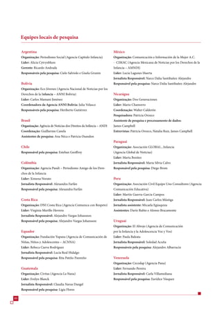 Equipes locais de pesquisa

     Argentina                                                          México
     Organização: Periodismo Social (Agencia Capítulo Infancia)         Organização: Comunicación e Información de la Mujer A.C.
     Líder: Alicia Cytrynblum                                           - CIMAC (Agencia Mexicana de Noticias por los Derechos de la
     Gerente: Ricardo Andrada                                           Infancia – AMNDI)
     Responsáveis pela pesquisa: Cielo Salviolo e Gisela Grunin         Líder: Lucía Lagunes Huerta
                                                                        Jornalista Responsável: Narce Dalia Santibañez Alejandre
     Bolívia                                                            Responsável pela pesquisa: Narce Dalia Santibañez Alejandre
     Organização: Eco Jóvenes (Agencia Nacional de Noticias por los
     Derechos de la Infancia – ANNI Bolivia)                            Nicarágua
     Líder: Carlos Mamani Jiménez                                       Organização: Dos Generaciones
     Coordenadora da Agencia ANNI Bolivia: Julia Velasco                Líder: Mario Chamorro
     Responsáveis pela pesquisa: Heriberto Gutiérrez                    Coordenação: Walter Calderón
                                                                        Pesquisadora: Patricia Orozco
     Brasil                                                             Assistente de pesquisa e processamento de dados:
     Organização: Agência de Notícias dos Direitos da Infância – ANDI   James Campbell
     Coordenação: Guilherme Canela                                      Entrevistas: Patricia Orozco, Natalia Ruiz, James Campbell
     Assistentes de pesquisa: Ana Néca e Patrícia Osandon
                                                                        Paraguai
     Chile                                                              Organização: Asociación GLOBAL...Infancia
     Responsável pela pesquisa: Esteban Geoffroy                        (Agencia Global de Noticias)
                                                                        Líder: Marta Benítez
     Colômbia                                                           Jornalista Responsável: Maria Sílvia Calvo
     Organização: Agencia Pandi – Periodismo Amigo de los Dere-         Responsável pela pesquisa: Diego Brom
     chos de la Infancia
     Líder: Ximena Norato                                               Peru
     Jornalista Responsável: Alexandra Farfán                           Organização: Asociación Civil Equipo Uno Consultores (Agencia
     Responsável pela pesquisa: Alexandra Farfán                        Comunicación Educativa)
                                                                        Líder: Martín Guerra-Garcia Campos
     Costa Rica                                                         Jornalista Responsável: Juan Carlos Mústiga
     Organização: DNI Costa Rica (Agencia Comunica con Respeto)         Jornalista assistente: Micaela Egúsquiza
     Líder: Virginia Murillo Herrera                                    Assistentes: Darío Rubio e Alonso Bracamonte
     Jornalista Responsável: Alejandro Vargas Johansson
     Responsável pela pesquisa: Alejandro Vargas Johansson              Uruguai
                                                                        Organização: El Abrojo (Agencia de Comunicación
     Equador                                                            por la Infancia y la Adolescencia Voz y Vos)
     Organização: Fundación Yupana (Agencia de Comunicación de          Líder: Paula Baleata
     Niñas, Niños y Adolescentes – ACNNA)                               Jornalista Responsável: Soledad Acuña
     Líder: Rebeca Cueva Rodríguez                                      Responsáveis pela pesquisa: Alejandro Albarracin
     Jornalista Responsável: Lucía Real Hidalgo
     Responsável pela pesquisa: Rita Patiño Pazmiño                     Venezuela
                                                                        Organização: Cecodap (Agencia Pana)
     Guatemala                                                          Líder: Fernando Pereira
     Organização: Civitas (Agencia La Nana)                             Jornalista Responsável: Carla Villamediana
     Líder: Evelyn Blanck                                               Responsável pela pesquisa: Eurídice Vásquez
     Jornalista Responsável: Claudia Navas Dangel
     Responsável pela pesquisa: Ligia Flores

80
 