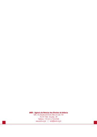 ANDI - Agência de Notícias dos Direitos da Infância
     SDS - Ed. Boulevard Center, Bloco A sala 106
              70.391-900 - Brasília - DF
           Telefone: +55 (61) 2102.6508
        www.andi.org.br | andi@andi.org.br
 