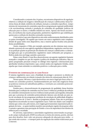 Considerando o conjunto dos 14 países, encontramos dispositivos de regulação
relativos a: exibição de imagens e identificação de crianças e adolescentes; faixas ho-
rárias; faixas de idade; símbolos de exibição; menção a conteúdos específicos; tempo
mínimo de transmissão de conteúdos específicos; programação regional; publicidade
e do merchandising; estímulo à produção de conteúdos de qualidade; políticas de
educação para os meios; e trabalho infantil nos meios. Apenas não foram encontra-
dos, em nenhuma das nações pesquisadas, parâmetros regulatórios que estabeleçam
quotas para a exibição de desenhos animados nacionais.
       A má notícia é que estes dispositivos não estão uniformemente distribuídos entre
os países investigados. Há aqueles que trazem um marco regulatório mais complexo,
dotado de quase todos esses dispositivos, mas a maioria apenas focaliza uma parcela
destas possibilidades.
       Assim, enquanto o Chile, por exemplo, apresenta um dos sistemas mais coesos,
aliando a presença de uma agência reguladora independente, regulações com foco tan-
to na proteção quanto na promoção dos direitos de crianças e adolescentes e a deman-
da legal para que os procedimentos regulatórios sejam embasados por pesquisas, a
Bolívia ainda tem um longo caminho a percorrer.
       Países como Brasil e Costa Rica desenvolveram um aparato regulatório bastante
avançado e completo no que diz respeito à política de classificação indicativa. Mas, os
países pesquisados precisam avançar no diálogo intra-regional e internacional para
aprofundar temáticas importantes e que, contam ainda com regulações tímidas, como
aquelas que visam estimular os conteúdos positivos e a educação para a mídia.


O ponto de comparação: o caso Sueco
O sistema regulatório sueco com a finalidade de proteger e promover os direitos de
crianças e adolescentes em relação à atuação dos meios de comunicação data de 1911.
      Nesses quase 100 anos, o país desenvolveu um marco legal que busca aliar es-
tímulo aos conteúdos positivos, fundamentalmente por meio das exigências feitas
ao poderoso sistema de radiodifusão pública, e restrições aos conteúdos potencial-
mente danosos.
      Fundos para o desenvolvimento de programação de qualidade; faixas horárias
limitadas para a exibição de conteúdos nocivos (sexo e violência); proibição da exibição
de conteúdos extremamente nocivos (violência muito pesada e pornografia); demanda
para que a presença de conteúdos potencialmente danosos seja alertada aos pais an-
tes da veiculação de tais programas; proibição da veiculação de publicidade dirigida a
crianças menores de 12 anos e durante os programas infantis. Estes são os principais
dispositivos encontrados no marco regulatório sueco. Tudo isso aliado a um complexo
sistema que conta com, pelo menos, nove órgãos governamentais responsáveis pela re-
gulação do tema – os quais também mantêm uma produção regular de pesquisas sobre
o assunto e garantem uma percepção de Estado a cerca da importância dos direitos da
infância para a sociedade.
      Os ativistas, especialistas e autoridades regulatórias entrevistados na pesqui-
sa de campo realizada pela ANDI reconhecem os êxitos do sistema, porém, alertam
para dois desafios: fazer valer um processo adequado de educação para mídia – o
que ainda não ocorreu – e transpor parte da regulação das mídias tradicionais para
a internet.
                                                                                           
 