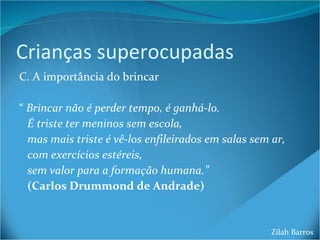 Crianças superocupadas C. A importância do brincar “  Brincar não é perder tempo, é ganhá-lo.  É triste ter meninos sem escola,  mas mais triste é vê-los enfileirados em salas sem ar, com exercícios estéreis, sem valor para a formação humana.” (Carlos Drummond de Andrade) Zilah Barros 