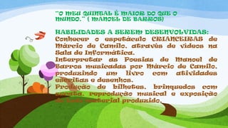 “O MEU QUINTAL É MAIOR DO QUE O
MUNDO.” ( MANOEL DE BARROS)
HABILIDADES A SEREM DESENVOLVIDAS:
Conhecer o espetáculo CRIANCEIRAS de
Márcio de Camilo, através de vídeos na
Sala de Informática.
Interpretar as Poesias de Manoel de
Barros musicadas por Márcio de Camilo,
produzindo um livro com atividades
escritas e desenhos.
Produção de bilhetes, brinquedos com
sucata, reprodução musical e exposição
de todo material produzido.
 