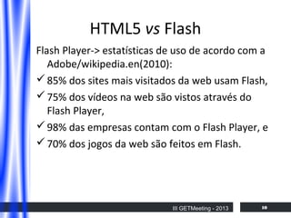 HTML5 vs Flash
Flash Player-> estatísticas de uso de acordo com a
Adobe/wikipedia.en(2010):
 85% dos sites mais visitados da web usam Flash,
 75% dos vídeos na web são vistos através do
Flash Player,
 98% das empresas contam com o Flash Player, e
 70% dos jogos da web são feitos em Flash.

III GETMeeting - 2013

10

 