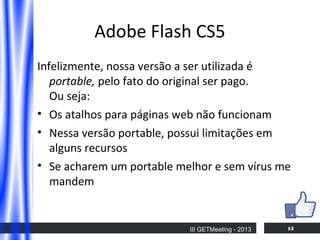 Adobe Flash CS5
Infelizmente, nossa versão a ser utilizada é
portable, pelo fato do original ser pago.
Ou seja:
• Os atalhos para páginas web não funcionam
• Nessa versão portable, possui limitações em
alguns recursos
• Se acharem um portable melhor e sem vírus me
mandem

III GETMeeting - 2013

13

 