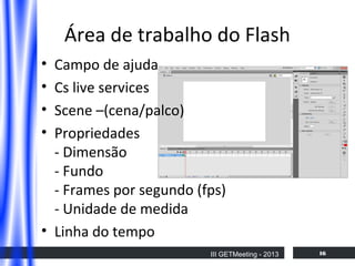 Área de trabalho do Flash
•
•
•
•

Campo de ajuda
Cs live services
Scene –(cena/palco)
Propriedades
- Dimensão
- Fundo
- Frames por segundo (fps)
- Unidade de medida
• Linha do tempo
III GETMeeting - 2013

16

 