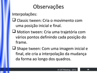 Observações
Interpolações:
 Classic tween: Cria o movimento com
uma posição inicial e final.
 Motion tween: Cria uma trajetória com
vários pontos definindo cada posição do
frame.
 Shape tween: Com uma imagem inicial e
final, ele cria a interpolação da mudança
da forma ao longo dos quadros.
III GETMeeting - 2013

18

 