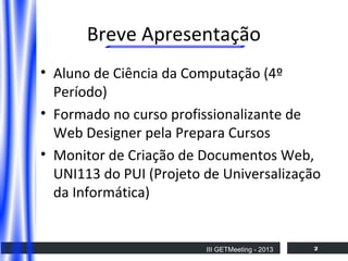 Breve Apresentação
• Aluno de Ciência da Computação (4º
Período)
• Formado no curso profissionalizante de
Web Designer pela Prepara Cursos
• Monitor de Criação de Documentos Web,
UNI113 do PUI (Projeto de Universalização
da Informática)

III GETMeeting - 2013

2

 