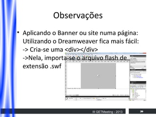 Observações
• Aplicando o Banner ou site numa página:
Utilizando o Dreamweaver fica mais fácil:
-> Cria-se uma <div></div>
->Nela, importa-se o arquivo flash de
extensão .swf

III GETMeeting - 2013

20

 