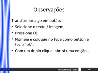 Observações
Transformar algo em botão:
• Selecione o texto / imagem;
• Pressione F8;
• Nomeie e coloque no type como button e
tecle “ok”;
• Com um duplo clique, abrirá uma edição...

III GETMeeting - 2013

21

 