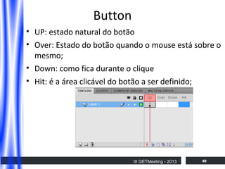 Button
• UP: estado natural do botão
• Over: Estado do botão quando o mouse está sobre o
mesmo;
• Down: como fica durante o clique
• Hit: é a área clicável do botão a ser definido;

III GETMeeting - 2013

22

 