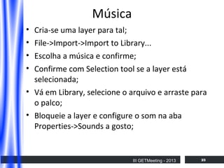 Música
•
•
•
•

Cria-se uma layer para tal;
File->Import->Import to Library...
Escolha a música e confirme;
Confirme com Selection tool se a layer está
selecionada;
• Vá em Library, selecione o arquivo e arraste para
o palco;
• Bloqueie a layer e configure o som na aba
Properties->Sounds a gosto;

III GETMeeting - 2013

23

 