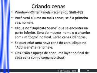 Criando cenas
• Window->Other Panels->Scene (ou Shift+F2)
• Você verá aí uma ou mais cenas, se é a primeira
vez, nomeie.
• Clique no “Duplicate Scene” que se encontra na
parte inferior. Será do mesmo nome q o anterior
com um “copy” no final. Serão cenas idênticas.
• Se quer criar uma nova cena do zero, clique no
“Add scene” e renomeie.
• Obs.: Não esqueça de criar uma layer no final de
cada cena com o comando stop()

III GETMeeting - 2013

24

 