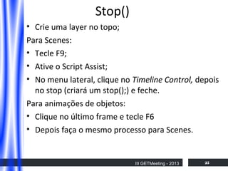 Stop()
• Crie uma layer no topo;
Para Scenes:
• Tecle F9;
• Ative o Script Assist;
• No menu lateral, clique no Timeline Control, depois
no stop (criará um stop();) e feche.
Para animações de objetos:
• Clique no último frame e tecle F6
• Depois faça o mesmo processo para Scenes.

III GETMeeting - 2013

25

 