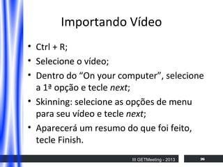 Importando Vídeo
• Ctrl + R;
• Selecione o vídeo;
• Dentro do “On your computer”, selecione
a 1ª opção e tecle next;
• Skinning: selecione as opções de menu
para seu vídeo e tecle next;
• Aparecerá um resumo do que foi feito,
tecle Finish.
III GETMeeting - 2013

26

 
