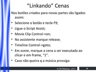 “Linkando” Cenas
Nos botões criados para novas partes são ligados
assim:
• Selecione o botão e tecle F9;
• Ligue o Script Assist;
• Movie Clip Control->on;
• No assistente marque release;
• Timeline Control->goto;
• Em scene, marque a cena a ser executada ao
clicar e em frame, “1”.
• Caso não queira q a música prossiga:
III GETMeeting - 2013

27

 
