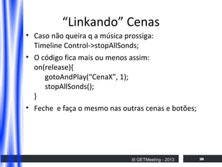 “Linkando” Cenas
• Caso não queira q a música prossiga:
Timeline Control->stopAllSonds;
• O código fica mais ou menos assim:
on(release){
gotoAndPlay(“CenaX”, 1);
stopAllSonds();
}
• Feche e faça o mesmo nas outras cenas e botões;

III GETMeeting - 2013

28

 