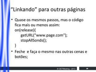 “Linkando” para outras páginas
• Quase os mesmos passos, mas o código
fica mais ou menos assim:
on(release){
getURL("www.page.com");
stopAllSonds();
}
• Feche e faça o mesmo nas outras cenas e
botões;
III GETMeeting - 2013

29

 