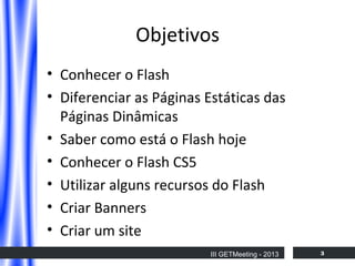 Objetivos
• Conhecer o Flash
• Diferenciar as Páginas Estáticas das
Páginas Dinâmicas
• Saber como está o Flash hoje
• Conhecer o Flash CS5
• Utilizar alguns recursos do Flash
• Criar Banners
• Criar um site
III GETMeeting - 2013

3

 