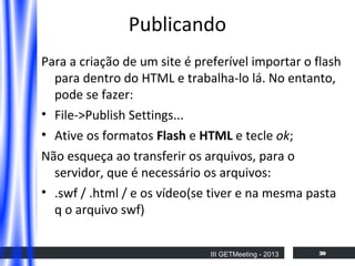Publicando
Para a criação de um site é preferível importar o flash
para dentro do HTML e trabalha-lo lá. No entanto,
pode se fazer:
• File->Publish Settings...
• Ative os formatos Flash e HTML e tecle ok;
Não esqueça ao transferir os arquivos, para o
servidor, que é necessário os arquivos:
• .swf / .html / e os vídeo(se tiver e na mesma pasta
q o arquivo swf)
III GETMeeting - 2013

30

 