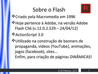 Sobre o Flash
Criado pela Macromedia em 1996
Hoje pertence à Adobe, na versão Adobe
Flash CS6 (v.12.0.2.529 – 24/04/12)
ActionScript 3.0
Utilizado na construção de banners de
propaganda, vídeos (YouTube), animações,
jogos (facebook), sites...
Enfim, para criação de páginas DINÂMICAS!
III GETMeeting - 2013

4

 