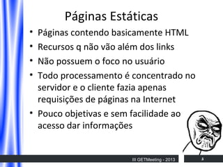 Páginas Estáticas
•
•
•
•

Páginas contendo basicamente HTML
Recursos q não vão além dos links
Não possuem o foco no usuário
Todo processamento é concentrado no
servidor e o cliente fazia apenas
requisições de páginas na Internet
• Pouco objetivas e sem facilidade ao
acesso dar informações

III GETMeeting - 2013

5

 
