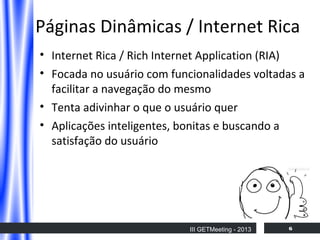 Páginas Dinâmicas / Internet Rica
• Internet Rica / Rich Internet Application (RIA)
• Focada no usuário com funcionalidades voltadas a
facilitar a navegação do mesmo
• Tenta adivinhar o que o usuário quer
• Aplicações inteligentes, bonitas e buscando a
satisfação do usuário

III GETMeeting - 2013

6

 